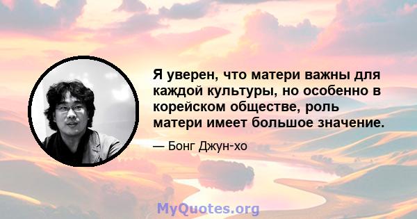 Я уверен, что матери важны для каждой культуры, но особенно в корейском обществе, роль матери имеет большое значение.