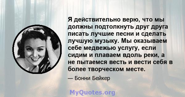 Я действительно верю, что мы должны подтолкнуть друг друга писать лучшие песни и сделать лучшую музыку. Мы оказываем себе медвежью услугу, если сидим и плаваем вдоль реки, а не пытаемся весть и вести себя в более