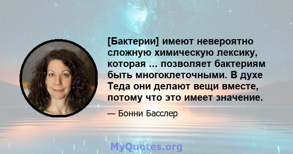 [Бактерии] имеют невероятно сложную химическую лексику, которая ... позволяет бактериям быть многоклеточными. В духе Теда они делают вещи вместе, потому что это имеет значение.