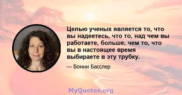 Целью ученых является то, что вы надеетесь, что то, над чем вы работаете, больше, чем то, что вы в настоящее время выбираете в эту трубку.