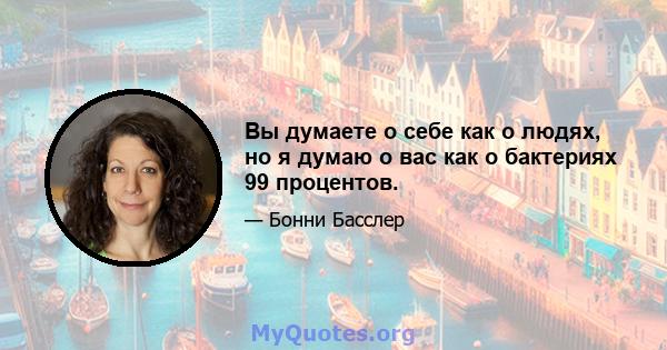 Вы думаете о себе как о людях, но я думаю о вас как о бактериях 99 процентов.