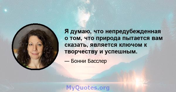 Я думаю, что непредубежденная о том, что природа пытается вам сказать, является ключом к творчеству и успешным.