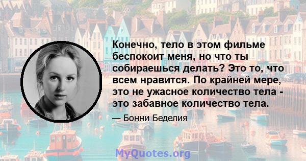 Конечно, тело в этом фильме беспокоит меня, но что ты собираешься делать? Это то, что всем нравится. По крайней мере, это не ужасное количество тела - это забавное количество тела.