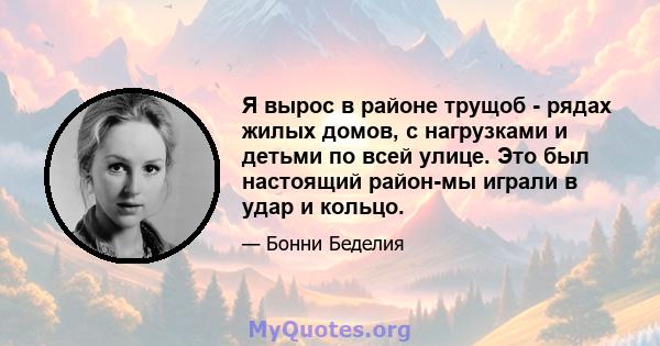 Я вырос в районе трущоб - рядах жилых домов, с нагрузками и детьми по всей улице. Это был настоящий район-мы играли в удар и кольцо.