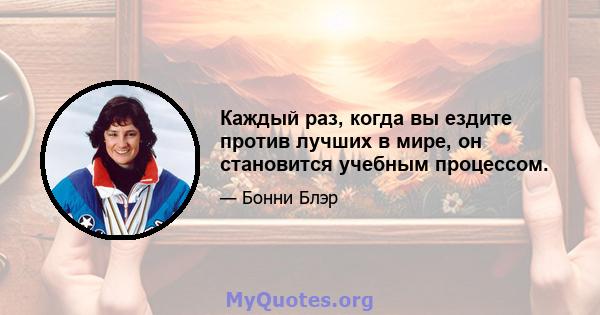 Каждый раз, когда вы ездите против лучших в мире, он становится учебным процессом.