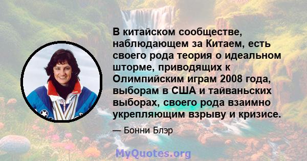 В китайском сообществе, наблюдающем за Китаем, есть своего рода теория о идеальном шторме, приводящих к Олимпийским играм 2008 года, выборам в США и тайваньских выборах, своего рода взаимно укрепляющим взрыву и кризисе.