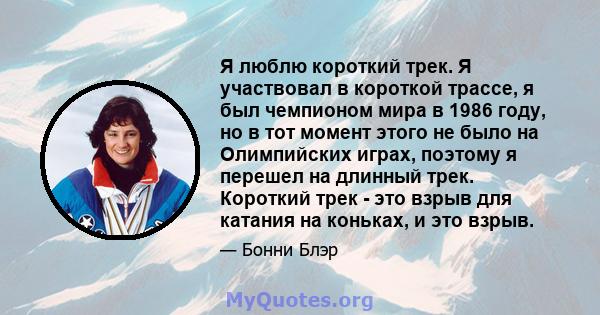 Я люблю короткий трек. Я участвовал в короткой трассе, я был чемпионом мира в 1986 году, но в тот момент этого не было на Олимпийских играх, поэтому я перешел на длинный трек. Короткий трек - это взрыв для катания на