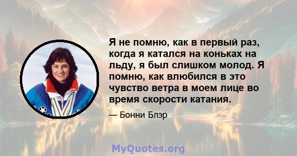 Я не помню, как в первый раз, когда я катался на коньках на льду, я был слишком молод. Я помню, как влюбился в это чувство ветра в моем лице во время скорости катания.