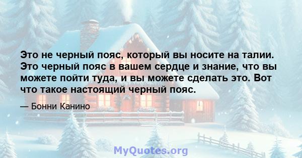 Это не черный пояс, который вы носите на талии. Это черный пояс в вашем сердце и знание, что вы можете пойти туда, и вы можете сделать это. Вот что такое настоящий черный пояс.