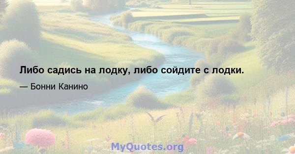 Либо садись на лодку, либо сойдите с лодки.