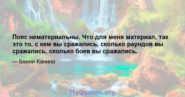 Пояс нематериальны. Что для меня материал, так это то, с кем вы сражались, сколько раундов вы сражались, сколько боев вы сражались.