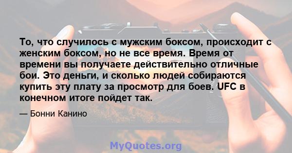 То, что случилось с мужским боксом, происходит с женским боксом, но не все время. Время от времени вы получаете действительно отличные бои. Это деньги, и сколько людей собираются купить эту плату за просмотр для боев.