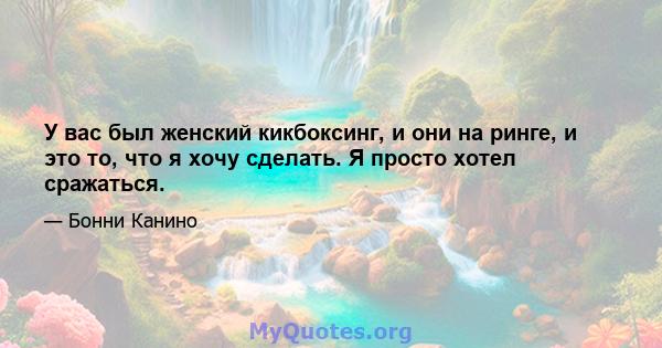 У вас был женский кикбоксинг, и они на ринге, и это то, что я хочу сделать. Я просто хотел сражаться.