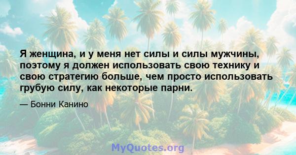 Я женщина, и у меня нет силы и силы мужчины, поэтому я должен использовать свою технику и свою стратегию больше, чем просто использовать грубую силу, как некоторые парни.