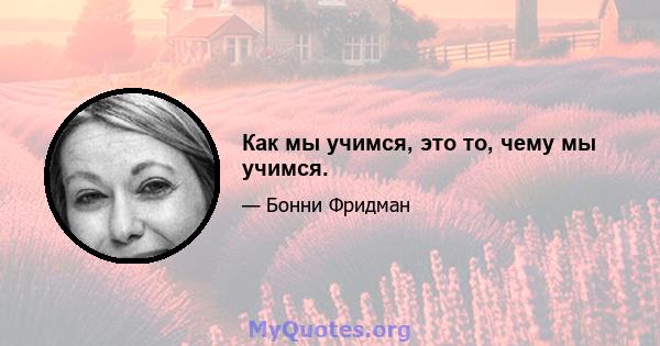 Как мы учимся, это то, чему мы учимся.