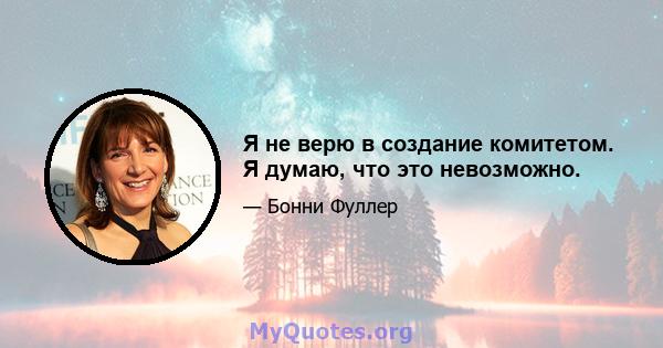 Я не верю в создание комитетом. Я думаю, что это невозможно.