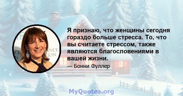 Я признаю, что женщины сегодня гораздо больше стресса. То, что вы считаете стрессом, также являются благословениями в вашей жизни.