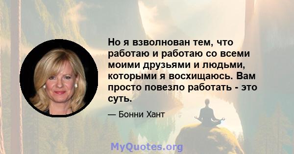 Но я взволнован тем, что работаю и работаю со всеми моими друзьями и людьми, которыми я восхищаюсь. Вам просто повезло работать - это суть.