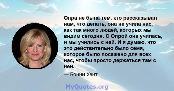 Опра не была тем, кто рассказывал нам, что делать, она не учила нас, как так много людей, которых мы видим сегодня. С Опрой она училась, и мы учились с ней. И я думаю, что это действительно было семя, которое было