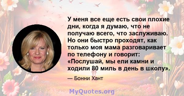 У меня все еще есть свои плохие дни, когда я думаю, что не получаю всего, что заслуживаю. Но они быстро проходят, как только моя мама разговаривает по телефону и говорит: «Послушай, мы ели камни и ходили 80 миль в день