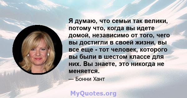 Я думаю, что семьи так велики, потому что, когда вы идете домой, независимо от того, чего вы достигли в своей жизни, вы все еще - тот человек, которого вы были в шестом классе для них. Вы знаете, это никогда не меняется.