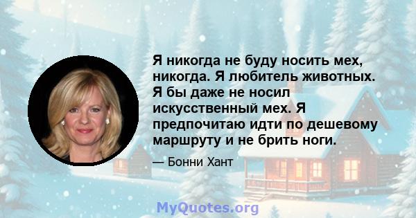 Я никогда не буду носить мех, никогда. Я любитель животных. Я бы даже не носил искусственный мех. Я предпочитаю идти по дешевому маршруту и ​​не брить ноги.