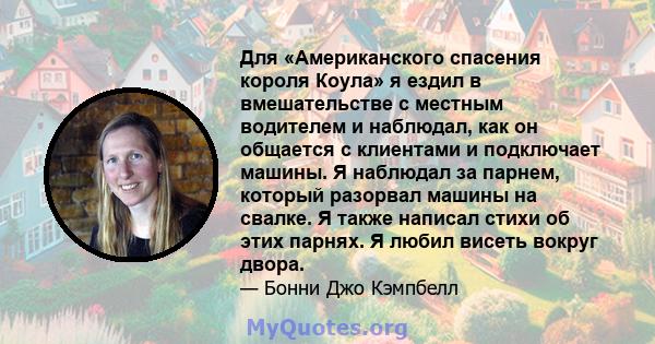 Для «Американского спасения короля Коула» я ездил в вмешательстве с местным водителем и наблюдал, как он общается с клиентами и подключает машины. Я наблюдал за парнем, который разорвал машины на свалке. Я также написал 