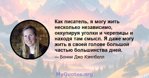 Как писатель, я могу жить несколько независимо, оккупируя уголки и черепицы и находя там смысл. Я даже могу жить в своей голове большой частью большинства дней.