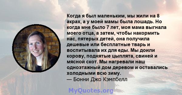 Когда я был маленьким, мы жили на 8 акрах, а у моей мамы была лошадь. Но когда мне было 7 лет, моя мама выгнала моего отца, а затем, чтобы накормить нас, пятерых детей, она получила дешевые или бесплатные тварь и