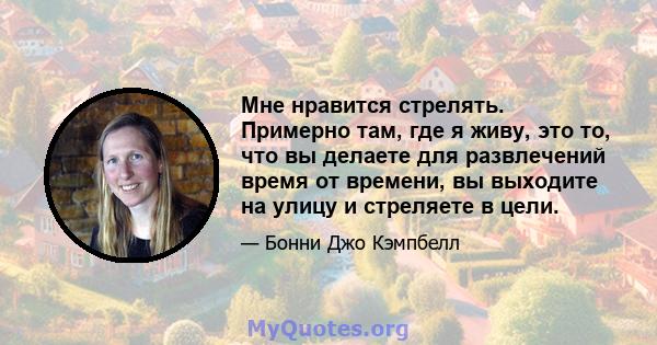 Мне нравится стрелять. Примерно там, где я живу, это то, что вы делаете для развлечений время от времени, вы выходите на улицу и стреляете в цели.