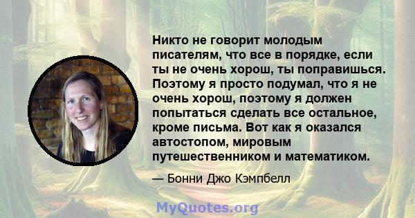 Никто не говорит молодым писателям, что все в порядке, если ты не очень хорош, ты поправишься. Поэтому я просто подумал, что я не очень хорош, поэтому я должен попытаться сделать все остальное, кроме письма. Вот как я