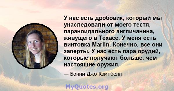 У нас есть дробовик, который мы унаследовали от моего тестя, параноидального англичанина, живущего в Техасе. У меня есть винтовка Marlin. Конечно, все они заперты. У нас есть пара орудий, которые получают больше, чем