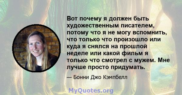 Вот почему я должен быть художественным писателем, потому что я не могу вспомнить, что только что произошло или куда я снялся на прошлой неделе или какой фильм я только что смотрел с мужем. Мне лучше просто придумать.