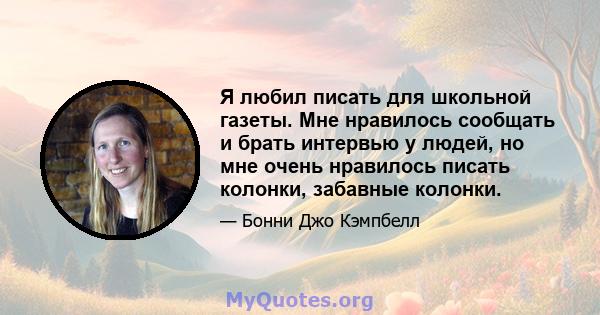 Я любил писать для школьной газеты. Мне нравилось сообщать и брать интервью у людей, но мне очень нравилось писать колонки, забавные колонки.