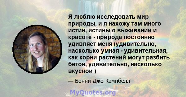 Я люблю исследовать мир природы, и я нахожу там много истин, истины о выживании и красоте - природа постоянно удивляет меня (удивительно, насколько умная - удивительная, как корни растений могут разбить бетон,