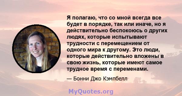 Я полагаю, что со мной всегда все будет в порядке, так или иначе, но я действительно беспокоюсь о других людях, которые испытывают трудности с перемещением от одного мира к другому. Это люди, которые действительно