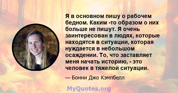 Я в основном пишу о рабочем бедном. Каким -то образом о них больше не пишут. Я очень заинтересован в людях, которые находятся в ситуации, которая нуждается в небольшом осаждении. То, что заставляет меня начать историю,