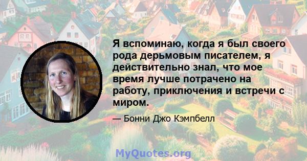 Я вспоминаю, когда я был своего рода дерьмовым писателем, я действительно знал, что мое время лучше потрачено на работу, приключения и встречи с миром.