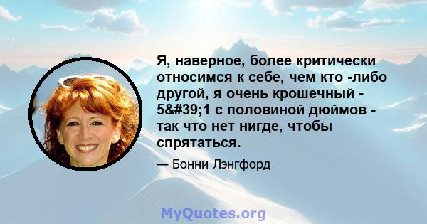 Я, наверное, более критически относимся к себе, чем кто -либо другой, я очень крошечный - 5'1 с половиной дюймов - так что нет нигде, чтобы спрятаться.