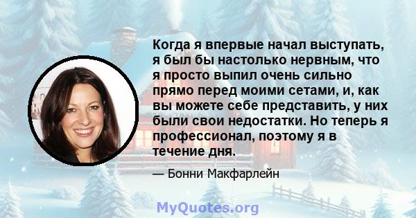 Когда я впервые начал выступать, я был бы настолько нервным, что я просто выпил очень сильно прямо перед моими сетами, и, как вы можете себе представить, у них были свои недостатки. Но теперь я профессионал, поэтому я в 