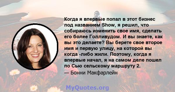 Когда я впервые попал в этот бизнес под названием Show, я решил, что собираюсь изменить свое имя, сделать его более Голливудом. И вы знаете, как вы это делаете? Вы берете свое второе имя и первую улицу, на которой вы