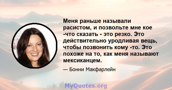 Меня раньше называли расистом, и позвольте мне кое -что сказать - это резко. Это действительно уродливая вещь, чтобы позвонить кому -то. Это похоже на то, как меня называют мексиканцем.