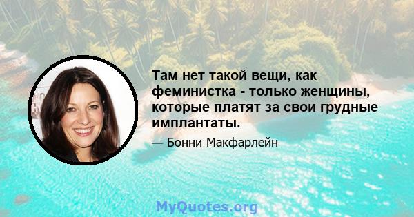 Там нет такой вещи, как феминистка - только женщины, которые платят за свои грудные имплантаты.