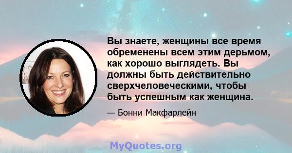 Вы знаете, женщины все время обременены всем этим дерьмом, как хорошо выглядеть. Вы должны быть действительно сверхчеловеческими, чтобы быть успешным как женщина.