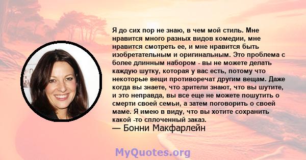 Я до сих пор не знаю, в чем мой стиль. Мне нравится много разных видов комедии, мне нравится смотреть ее, и мне нравится быть изобретательным и оригинальным. Это проблема с более длинным набором - вы не можете делать