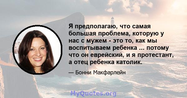 Я предполагаю, что самая большая проблема, которую у нас с мужем - это то, как мы воспитываем ребенка ... потому что он еврейский, и я протестант, а отец ребенка католик.