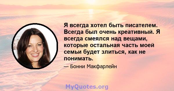 Я всегда хотел быть писателем. Всегда был очень креативный. Я всегда смеялся над вещами, которые остальная часть моей семьи будет злиться, как не понимать.