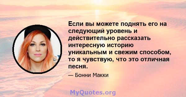 Если вы можете поднять его на следующий уровень и действительно рассказать интересную историю уникальным и свежим способом, то я чувствую, что это отличная песня.