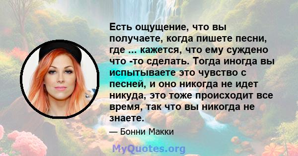 Есть ощущение, что вы получаете, когда пишете песни, где ... кажется, что ему суждено что -то сделать. Тогда иногда вы испытываете это чувство с песней, и оно никогда не идет никуда, это тоже происходит все время, так