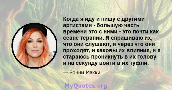 Когда я иду и пишу с другими артистами - большую часть времени это с ними - это почти как сеанс терапии. Я спрашиваю их, что они слушают, и через что они проходят, и каковы их влияния, и я стараюсь проникнуть в их